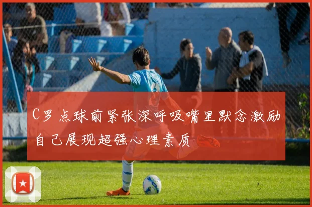 C罗点球前紧张深呼吸嘴里默念激励自己展现超强心理素质