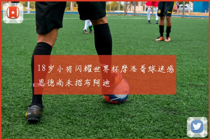 18岁小将闪耀世界杯摩洛哥球迷感恩德尚未招布阿迪