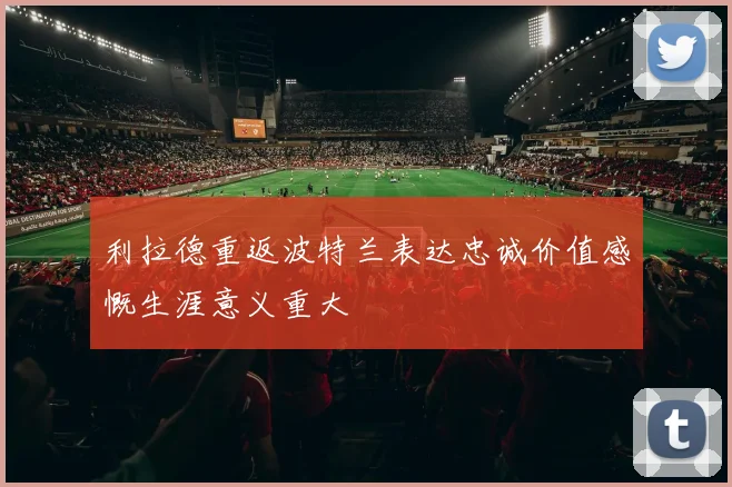 利拉德重返波特兰表达忠诚价值感慨生涯意义重大
