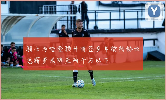 骑士与哈登预计将签多年续约协议总薪资或降至两千万以下