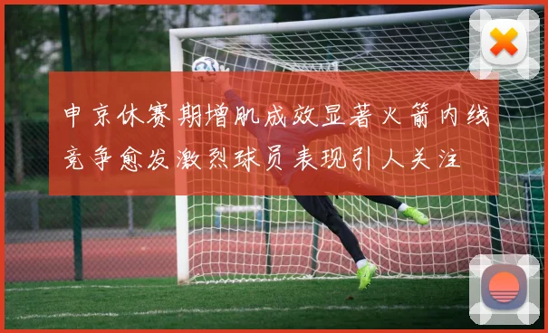申京休赛期增肌成效显著火箭内线竞争愈发激烈球员表现引人关注