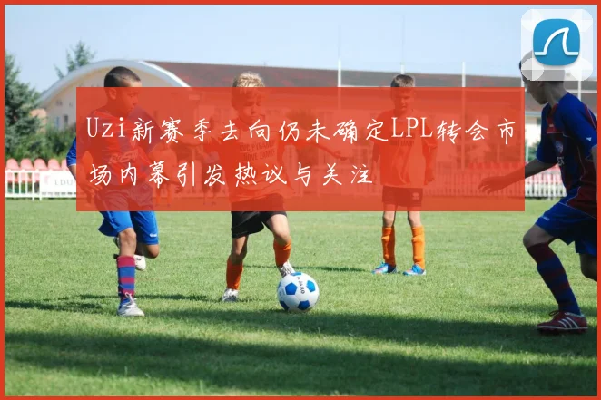 Uzi新赛季去向仍未确定LPL转会市场内幕引发热议与关注
