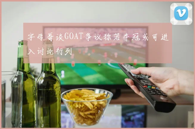 字母哥谈GOAT争议称若夺冠或可进入讨论行列