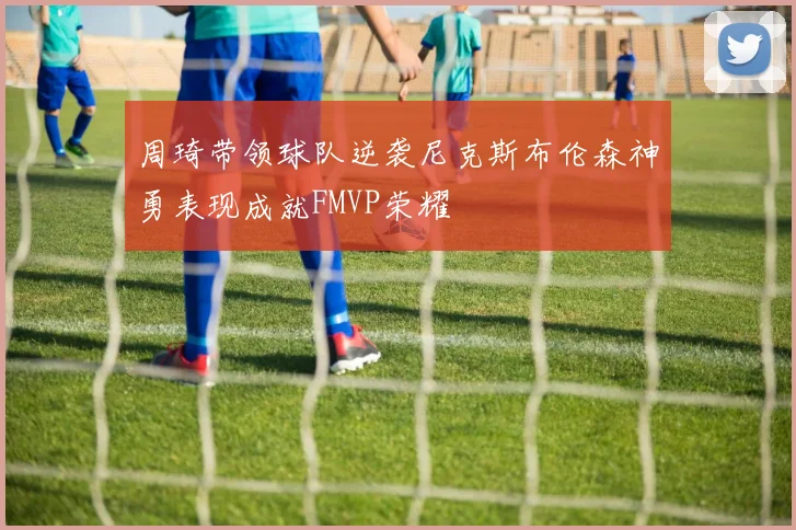 周琦带领球队逆袭尼克斯布伦森神勇表现成就FMVP荣耀