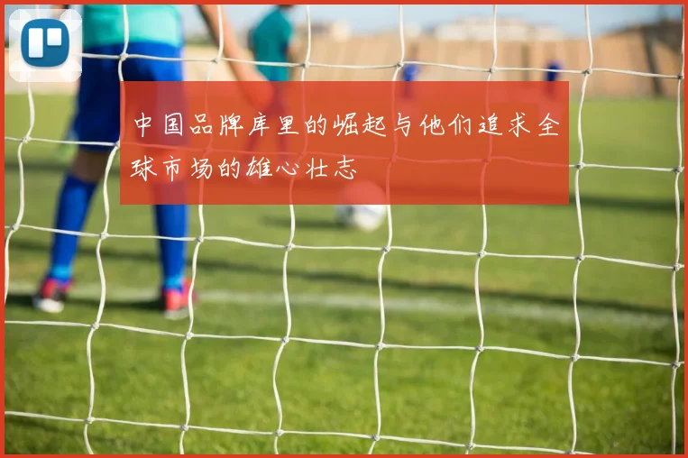 中国品牌库里的崛起与他们追求全球市场的雄心壮志