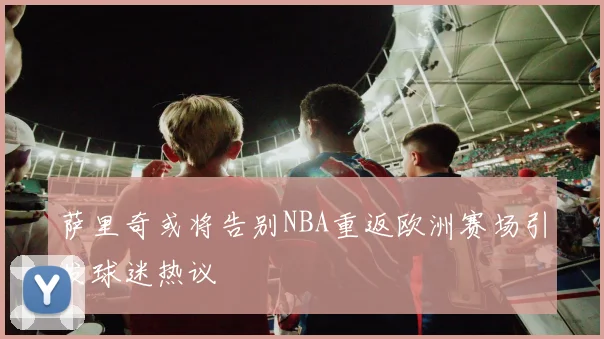 萨里奇或将告别NBA重返欧洲赛场引发球迷热议