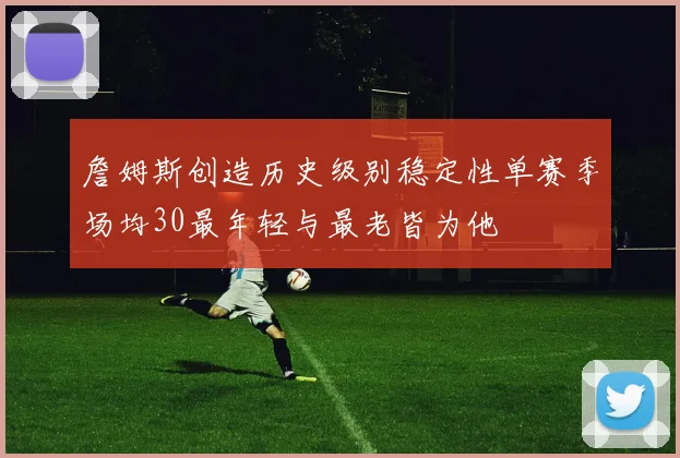 詹姆斯创造历史级别稳定性单赛季场均30最年轻与最老皆为他