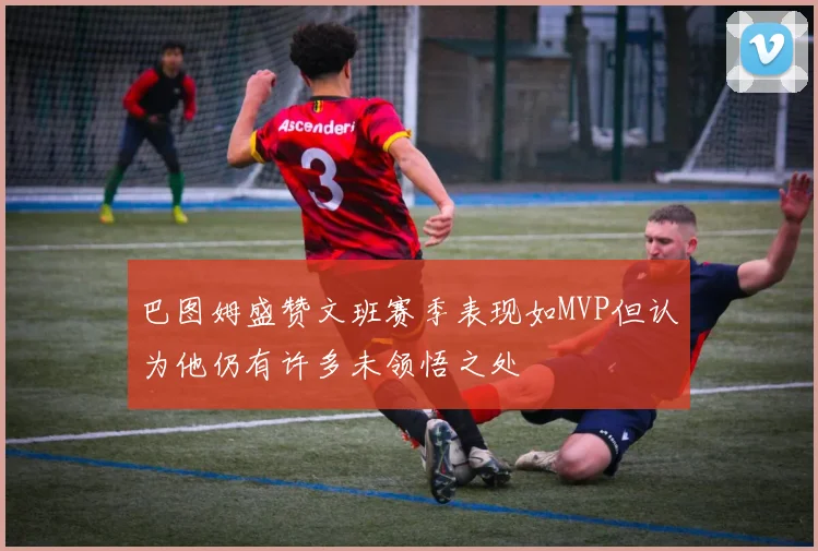 巴图姆盛赞文班赛季表现如MVP但认为他仍有许多未领悟之处
