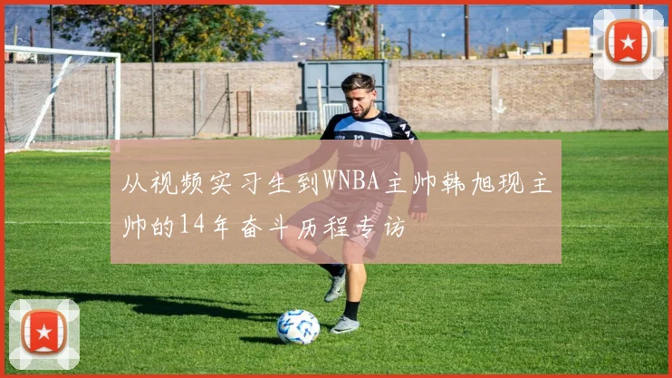 从视频实习生到WNBA主帅韩旭现主帅的14年奋斗历程专访