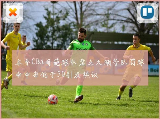 本季CBA奇葩球队盘点火湖等队罚球命中率低于50引发热议