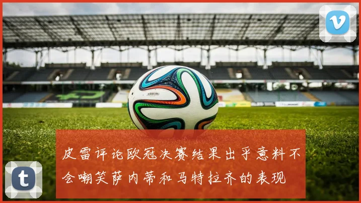 皮雷评论欧冠决赛结果出乎意料不会嘲笑萨内蒂和马特拉齐的表现