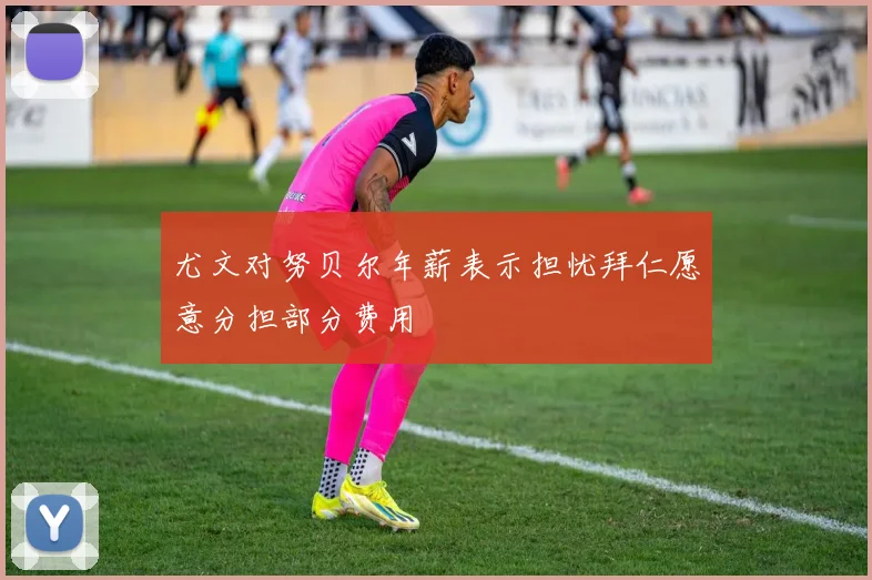 尤文对努贝尔年薪表示担忧拜仁愿意分担部分费用