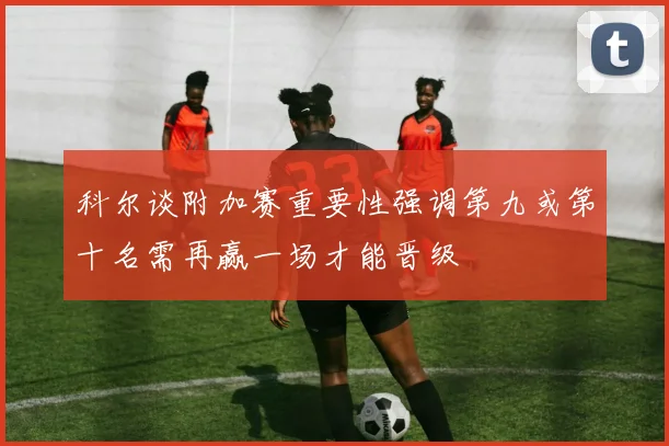 科尔谈附加赛重要性强调第九或第十名需再赢一场才能晋级