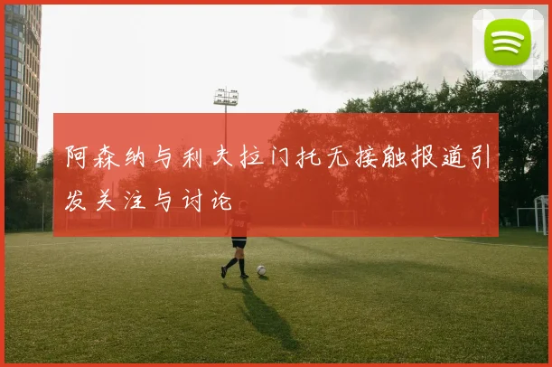 阿森纳与利夫拉门托无接触报道引发关注与讨论