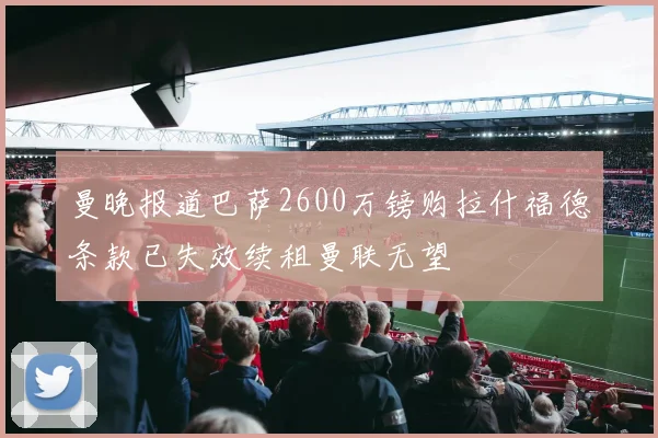 曼晚报道巴萨2600万镑购拉什福德条款已失效续租曼联无望