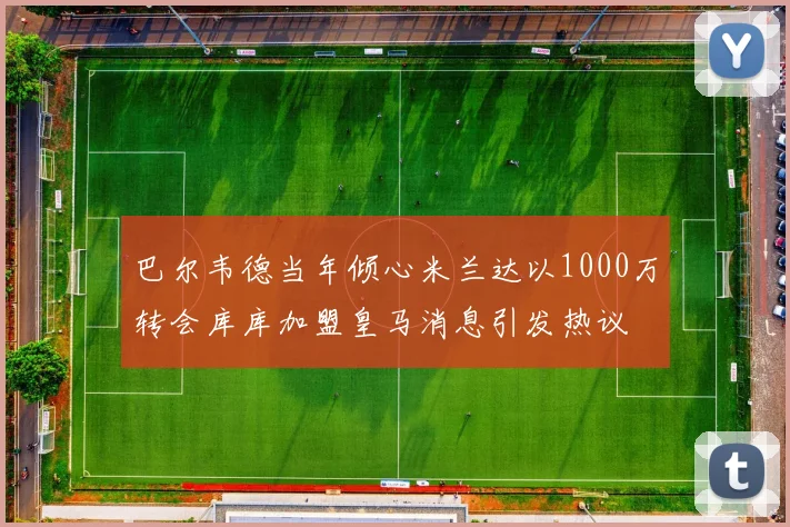 巴尔韦德当年倾心米兰达以1000万转会库库加盟皇马消息引发热议
