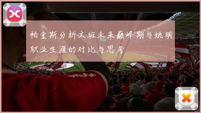 帕金斯分析文班未来巅峰期与姚明职业生涯的对比与思考