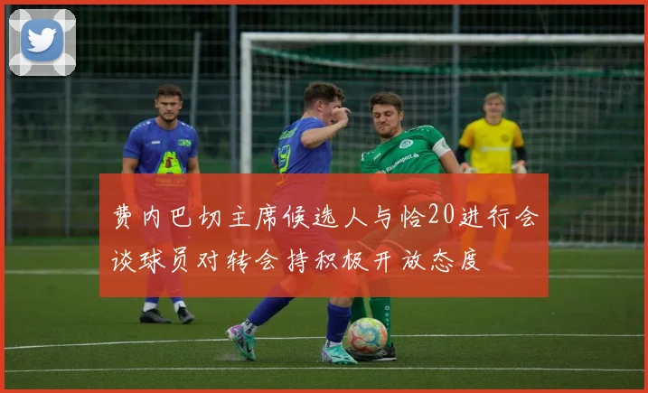 费内巴切主席候选人与恰20进行会谈球员对转会持积极开放态度