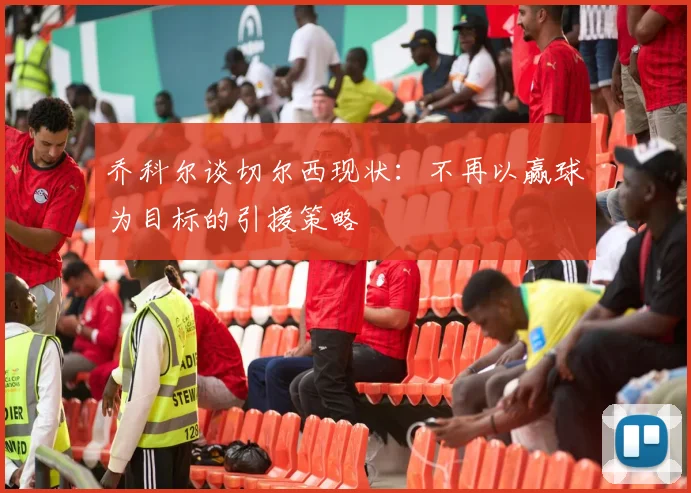 乔科尔谈切尔西现状：不再以赢球为目标的引援策略