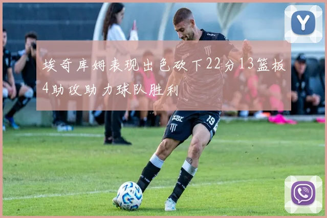 埃奇库姆表现出色砍下22分13篮板4助攻助力球队胜利
