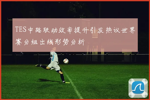 TES中路联动效率提升引发热议世界赛分组出线形势分析