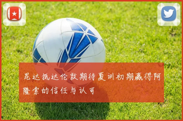 昆达抵达伦敦期待夏训初期赢得阿隆索的信任与认可