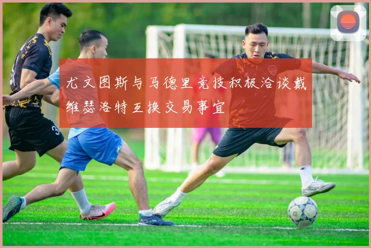 尤文图斯与马德里竞技积极洽谈戴维瑟洛特互换交易事宜