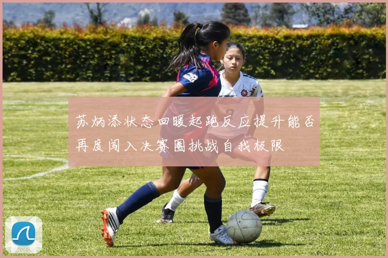 苏炳添状态回暖起跑反应提升能否再度闯入决赛圈挑战自我极限