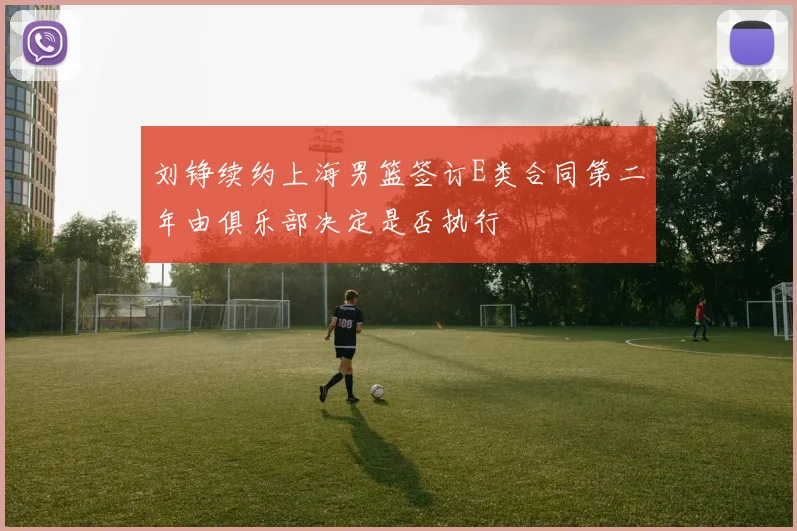 刘铮续约上海男篮签订E类合同第二年由俱乐部决定是否执行
