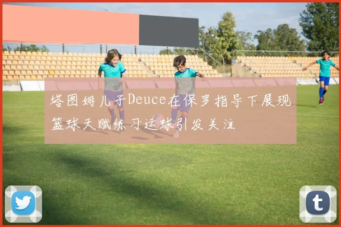 塔图姆儿子Deuce在保罗指导下展现篮球天赋练习运球引发关注