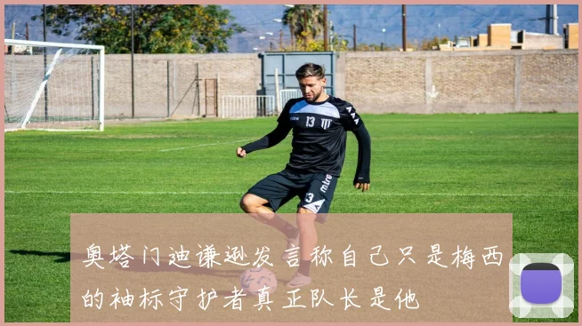 奥塔门迪谦逊发言称自己只是梅西的袖标守护者真正队长是他